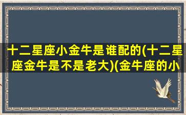 十二星座小金牛是谁配的(十二星座金牛是不是老大)(金牛座的小人星座是什么星座)