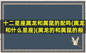 十二星座属龙和属鼠的配吗(属龙和什么星座)(属龙的和属鼠的般配吗)