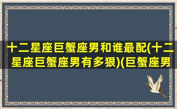 十二星座巨蟹座男和谁最配(十二星座巨蟹座男有多狠)(巨蟹座男配对星座排名)