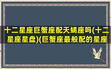 十二星座巨蟹座配天蝎座吗(十二星座星盘)(巨蟹座最般配的星座天蝎座)