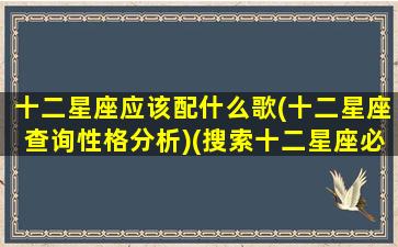 十二星座应该配什么歌(十二星座查询性格分析)(搜索十二星座必备歌曲)