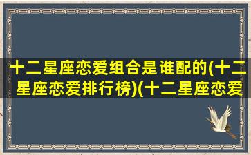 十二星座恋爱组合是谁配的(十二星座恋爱排行榜)(十二星座恋爱关系公式)