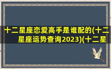 十二星座恋爱高手是谁配的(十二星座运势查询2023)(十二星座恋爱配对指数)