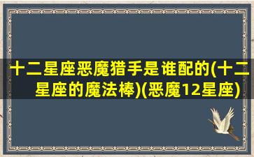 十二星座恶魔猎手是谁配的(十二星座的魔法棒)(恶魔12星座)