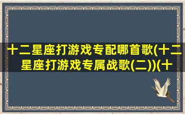 十二星座打游戏专配哪首歌(十二星座打游戏专属战歌(二))(十二星座打游戏必听专属战歌)