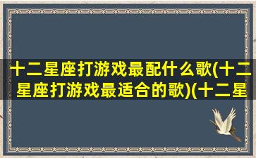 十二星座打游戏最配什么歌(十二星座打游戏最适合的歌)(十二星座玩游戏的战歌)