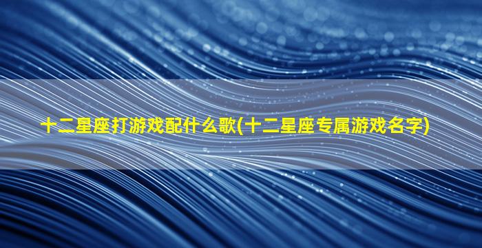 十二星座打游戏配什么歌(十二星座专属游戏名字)