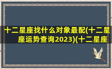 十二星座找什么对象最配(十二星座运势查询2023)(十二星座找什么星座的女朋友)