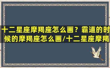 十二星座摩羯座怎么画？霸道的时候的摩羯座怎么画/十二星座摩羯座怎么画？霸道的时候的摩羯座怎么画-我的网站