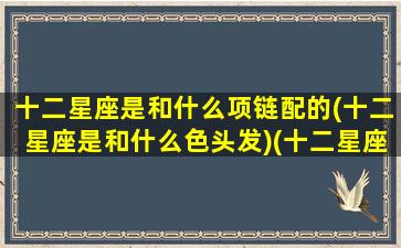 十二星座是和什么项链配的(十二星座是和什么色头发)(十二星座配什么动物)