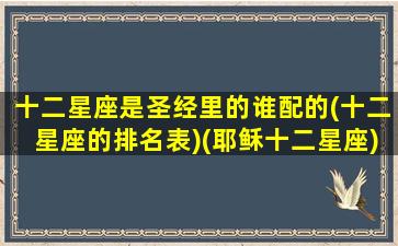 十二星座是圣经里的谁配的(十二星座的排名表)(耶稣十二星座)