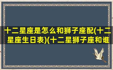 十二星座是怎么和狮子座配(十二星座生日表)(十二星狮子座和谁配)