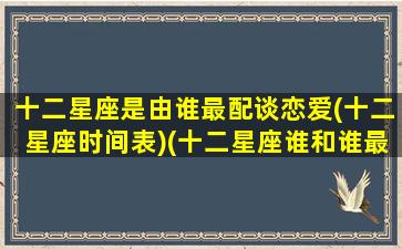 十二星座是由谁最配谈恋爱(十二星座时间表)(十二星座谁和谁最般配)