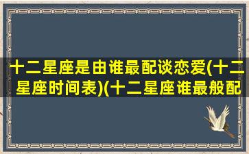 十二星座是由谁最配谈恋爱(十二星座时间表)(十二星座谁最般配)