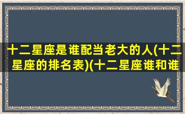 十二星座是谁配当老大的人(十二星座的排名表)(十二星座谁和谁搭配)