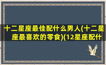 十二星座最佳配什么男人(十二星座最喜欢的零食)(12星座配什么男朋友)