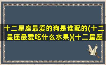 十二星座最爱的狗是谁配的(十二星座最爱吃什么水果)(十二星座里面的狗最可爱的是什么)