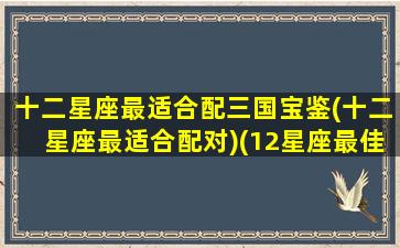 十二星座最适合配三国宝鉴(十二星座最适合配对)(12星座最佳配对的三个星座)