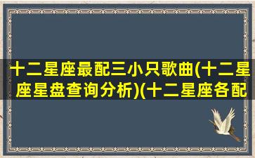 十二星座最配三小只歌曲(十二星座星盘查询分析)(十二星座各配什么星座)