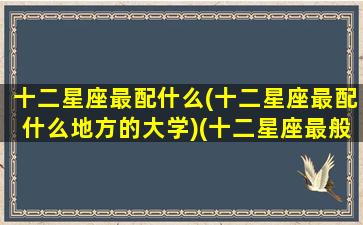 十二星座最配什么(十二星座最配什么地方的大学)(十二星座最般配的)