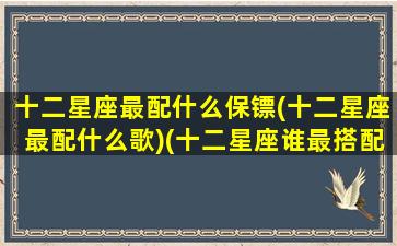 十二星座最配什么保镖(十二星座最配什么歌)(十二星座谁最搭配)