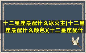 十二星座最配什么冰公主(十二星座最配什么颜色)(十二星座配什么叶罗丽)