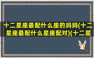 十二星座最配什么座的妈妈(十二星座最配什么星座配对)(十二星座的妈妈是怎样对待孩子的)