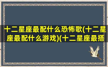 十二星座最配什么恐怖歌(十二星座最配什么游戏)(十二星座最搭配谁)