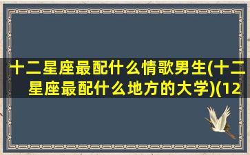 十二星座最配什么情歌男生(十二星座最配什么地方的大学)(12星座中最般配的三对星座情侣)