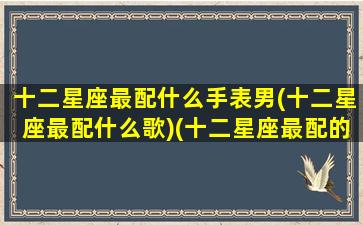 十二星座最配什么手表男(十二星座最配什么歌)(十二星座最配的)