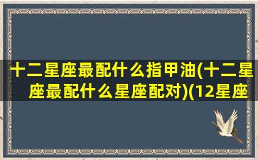 十二星座最配什么指甲油(十二星座最配什么星座配对)(12星座的指甲油是什么颜色)