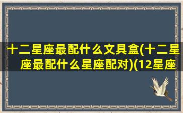 十二星座最配什么文具盒(十二星座最配什么星座配对)(12星座专属文具盒)