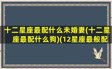 十二星座最配什么未婚妻(十二星座最配什么狗)(12星座最般配的一对)