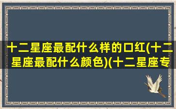 十二星座最配什么样的口红(十二星座最配什么颜色)(十二星座专属口红最漂亮的)