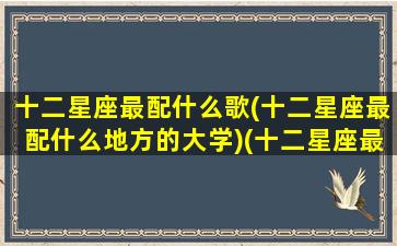 十二星座最配什么歌(十二星座最配什么地方的大学)(十二星座最配听什么歌)