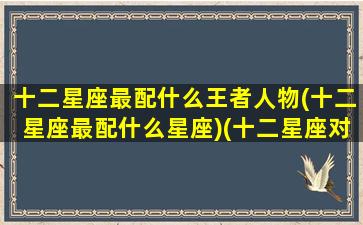 十二星座最配什么王者人物(十二星座最配什么星座)(十二星座对应的王者荣耀人物)