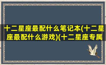 十二星座最配什么笔记本(十二星座最配什么游戏)(十二星座专属笔记本名字)