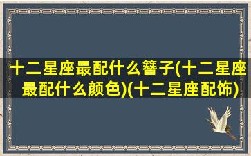 十二星座最配什么簪子(十二星座最配什么颜色)(十二星座配饰)