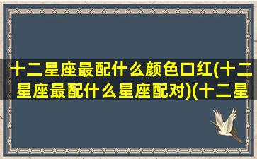 十二星座最配什么颜色口红(十二星座最配什么星座配对)(十二星座最适合什么口红)