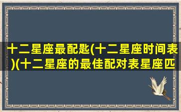 十二星座最配匙(十二星座时间表)(十二星座的最佳配对表星座匹配可靠吗)