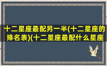 十二星座最配另一半(十二星座的排名表)(十二星座最配什么星座配对)