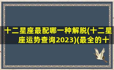 十二星座最配哪一种解脱(十二星座运势查询2023)(最全的十二星座配对最佳组合)