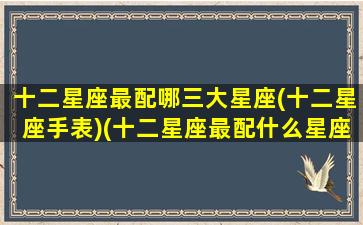 十二星座最配哪三大星座(十二星座手表)(十二星座最配什么星座配对)