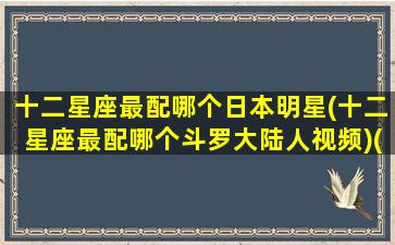 十二星座最配哪个日本明星(十二星座最配哪个斗罗大陆人视频)(十二星座配哪个男明星)