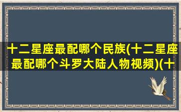 十二星座最配哪个民族(十二星座最配哪个斗罗大陆人物视频)(十二星座谁最般配)