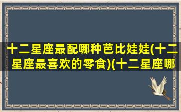 十二星座最配哪种芭比娃娃(十二星座最喜欢的零食)(十二星座哪个芭比娃娃最漂亮)