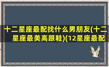 十二星座最配找什么男朋友(十二星座最美高跟鞋)(12星座最配的星座(男朋友)