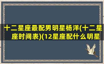 十二星座最配男明星杨洋(十二星座时间表)(12星座配什么明星男友合适)