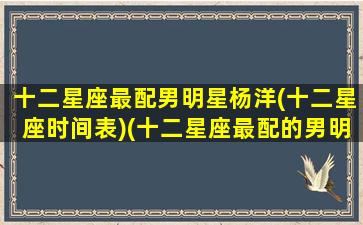 十二星座最配男明星杨洋(十二星座时间表)(十二星座最配的男明星)