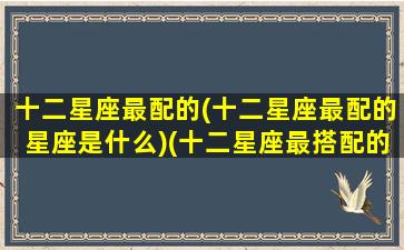 十二星座最配的(十二星座最配的星座是什么)(十二星座最搭配的星座是什么)